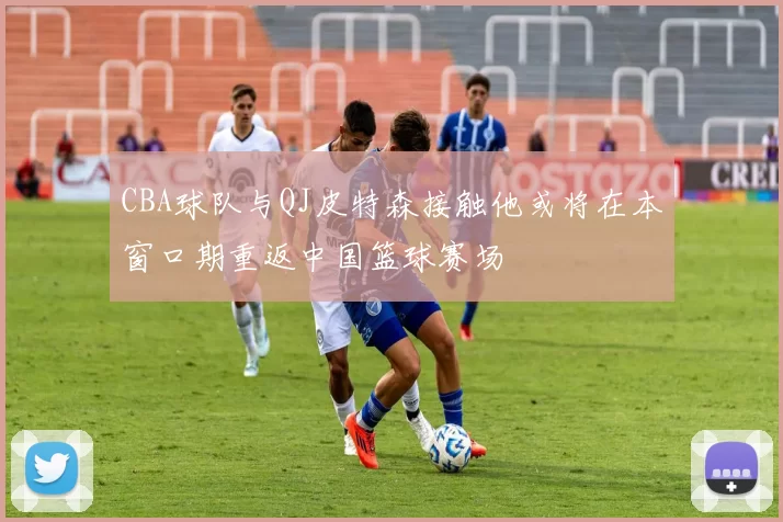 CBA球队与QJ皮特森接触他或将在本窗口期重返中国篮球赛场