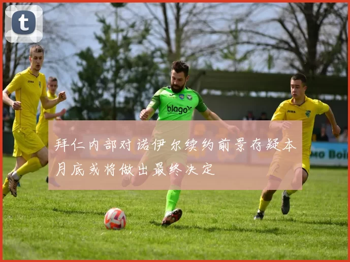 拜仁内部对诺伊尔续约前景存疑本月底或将做出最终决定