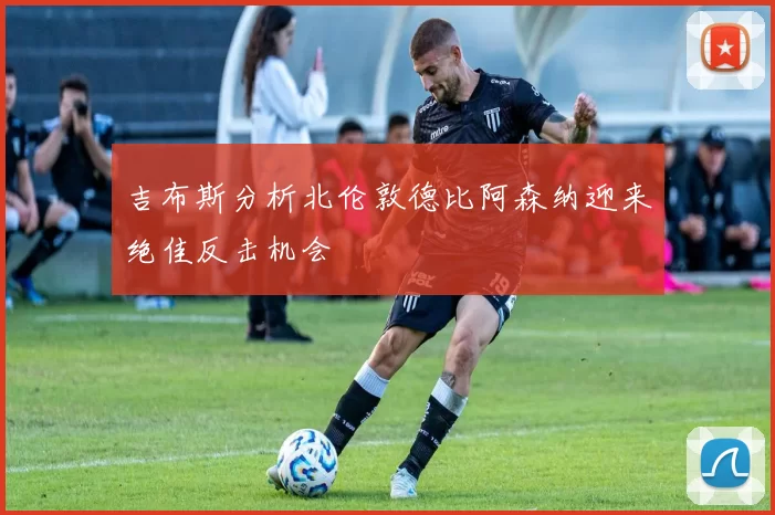 吉布斯分析北伦敦德比阿森纳迎来绝佳反击机会