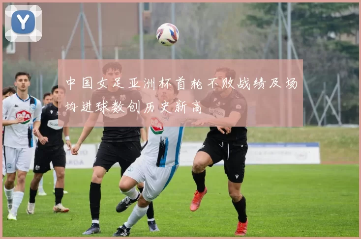 中国女足亚洲杯首轮不败战绩及场均进球数创历史新高
