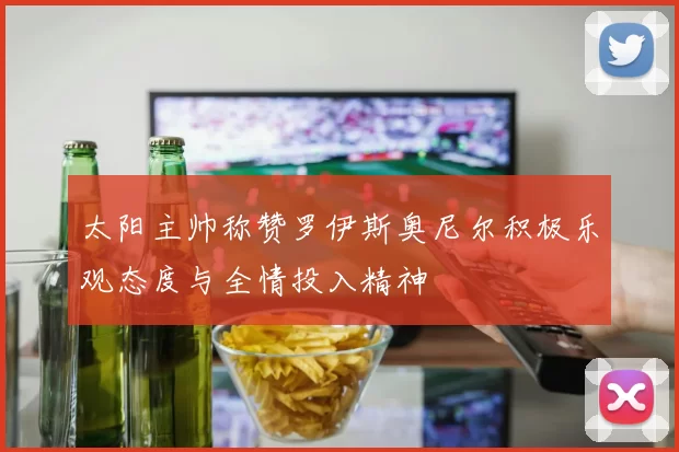 太阳主帅称赞罗伊斯奥尼尔积极乐观态度与全情投入精神