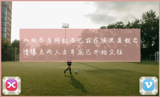 加纳乔与网红洛巴兹在埃及度假恋情曝光两人去年底已开始交往