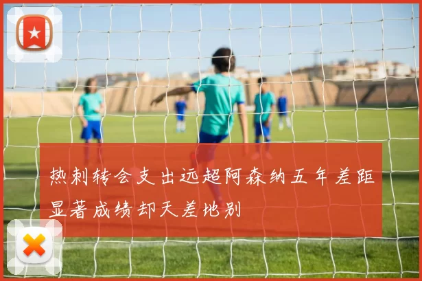 热刺转会支出远超阿森纳五年差距显著成绩却天差地别