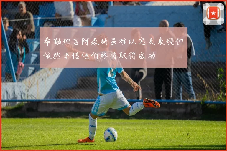 希勒坦言阿森纳虽难以完美表现但依然坚信他们终将取得成功