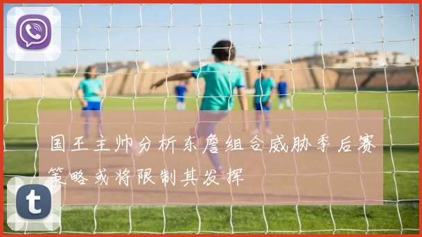 国王主帅分析东詹组合威胁季后赛策略或将限制其发挥