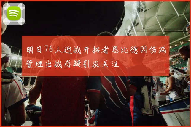 明日76人迎战开拓者恩比德因伤病管理出战存疑引发关注