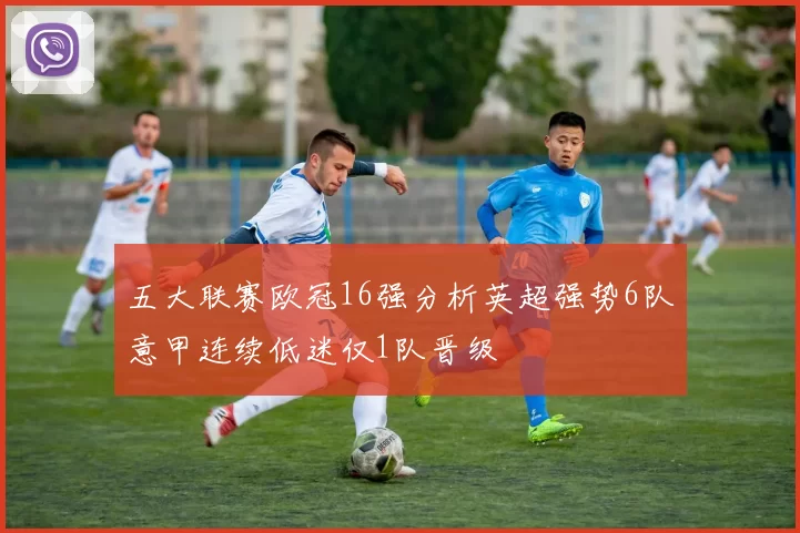 五大联赛欧冠16强分析英超强势6队意甲连续低迷仅1队晋级