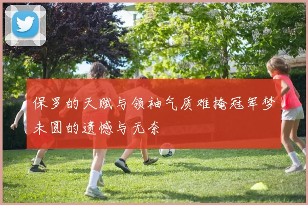 保罗的天赋与领袖气质难掩冠军梦未圆的遗憾与无奈
