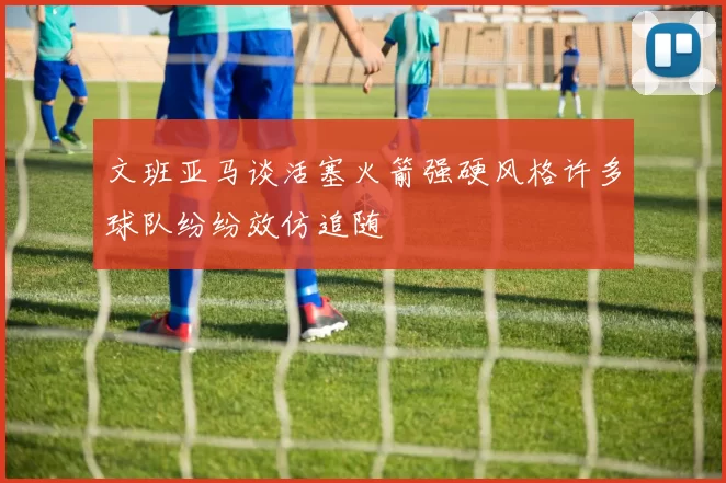 文班亚马谈活塞火箭强硬风格许多球队纷纷效仿追随