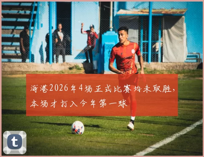 海港2026年4场正式比赛均未取胜，本场才打入今年第一球