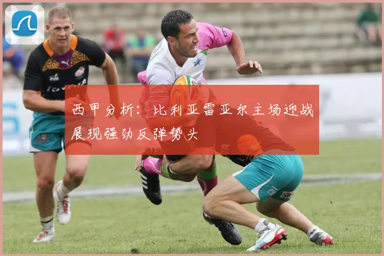 西甲分析：比利亚雷亚尔主场迎战展现强劲反弹势头