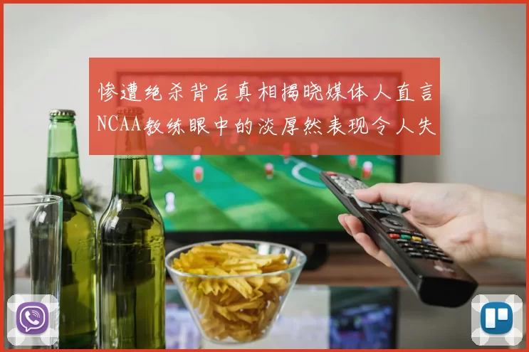 惨遭绝杀背后真相揭晓媒体人直言NCAA教练眼中的淡厚然表现令人失望