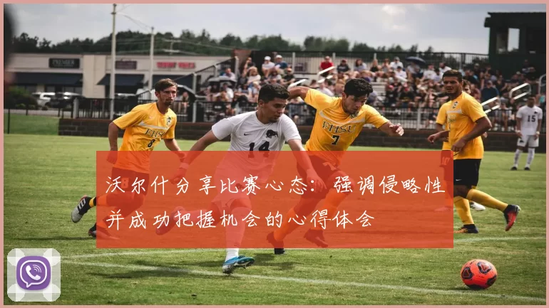 沃尔什分享比赛心态：强调侵略性并成功把握机会的心得体会