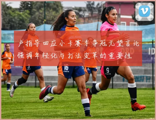 卢指导回应小卡赛季争冠无望言论强调年轻化与打法变革的重要性