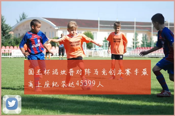 国王杯诺坎普对阵马竞创本赛季最高上座纪录达45399人